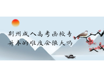 荆州成人高考函授专升本的难度会很大吗